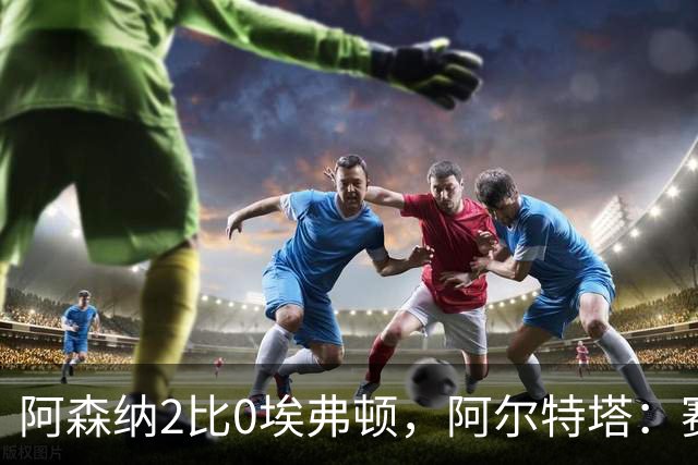 阿森纳2比0埃弗顿，阿尔特塔：赛程太糟糕，但球员扛住了